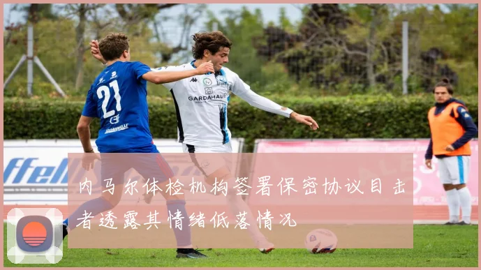 内马尔体检机构签署保密协议目击者透露其情绪低落情况
