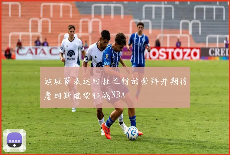 迪班萨表达对杜兰特的崇拜并期待詹姆斯继续征战NBA
