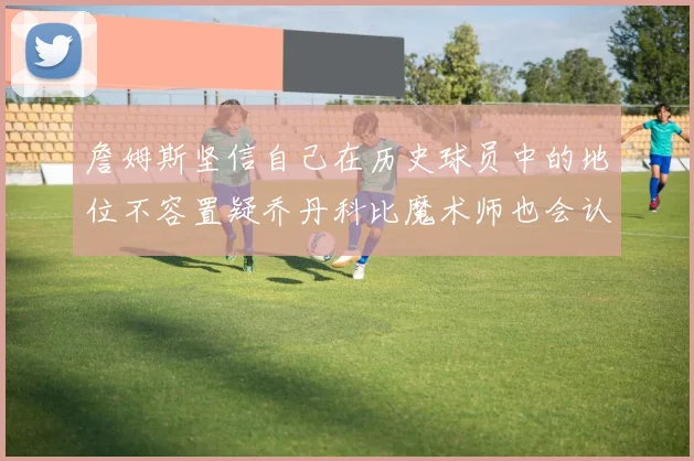 詹姆斯坚信自己在历史球员中的地位不容置疑乔丹科比魔术师也会认同