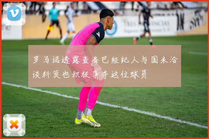 罗马诺透露查洛巴经纪人与国米洽谈科莫也积极争夺这位球员
