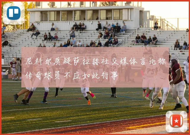 尼科尔质疑萨拉赫社交媒体言论称传奇球员不应如此行事