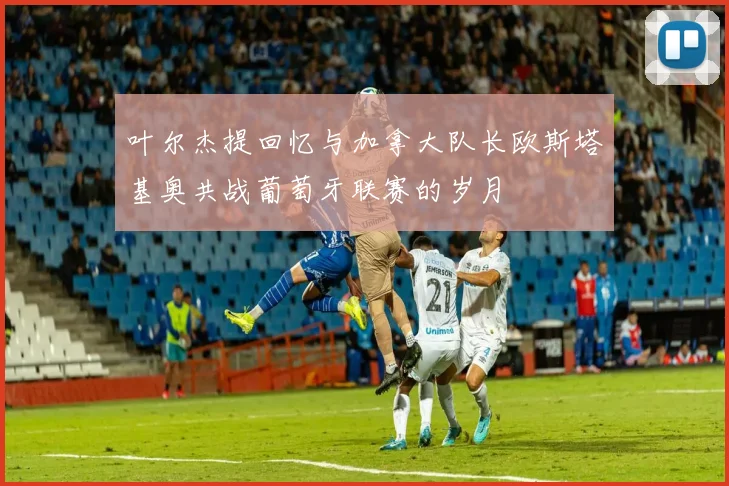 叶尔杰提回忆与加拿大队长欧斯塔基奥共战葡萄牙联赛的岁月