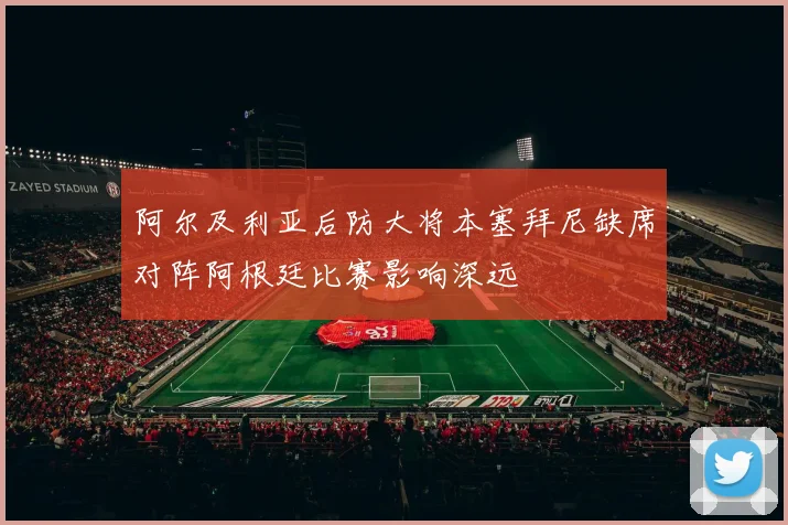 阿尔及利亚后防大将本塞拜尼缺席对阵阿根廷比赛影响深远