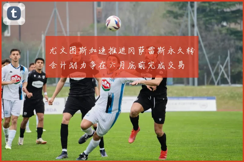 尤文图斯加速推进冈萨雷斯永久转会计划力争在六月底前完成交易