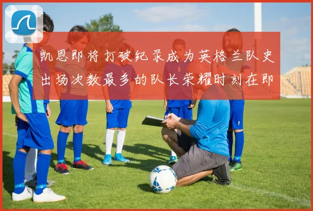 凯恩即将打破纪录成为英格兰队史出场次数最多的队长荣耀时刻在即