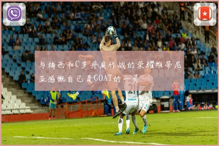 与梅西和C罗并肩作战的荣耀维蒂尼亚感慨自己是GOAT的一员