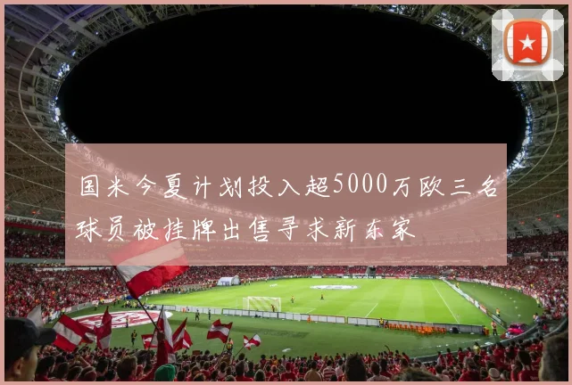 国米今夏计划投入超5000万欧三名球员被挂牌出售寻求新东家