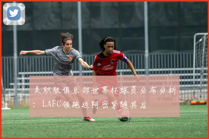 美职联俱乐部世界杯球员分布分析：LAFC领跑迈阿密紧随其后