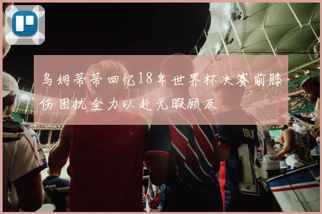 乌姆蒂蒂回忆18年世界杯决赛前膝伤困扰全力以赴无暇顾及