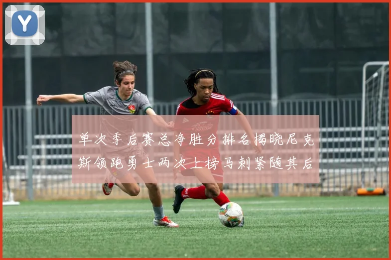 单次季后赛总净胜分排名揭晓尼克斯领跑勇士两次上榜马刺紧随其后