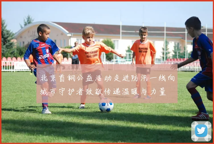 北京首钢公益活动走进防汛一线向城市守护者致敬传递温暖与力量