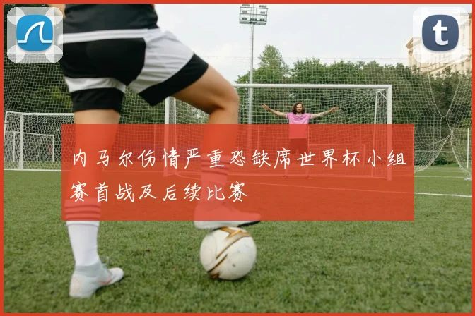 内马尔伤情严重恐缺席世界杯小组赛首战及后续比赛