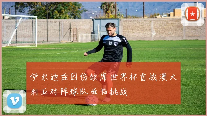 伊尔迪兹因伤缺席世界杯首战澳大利亚对阵球队面临挑战