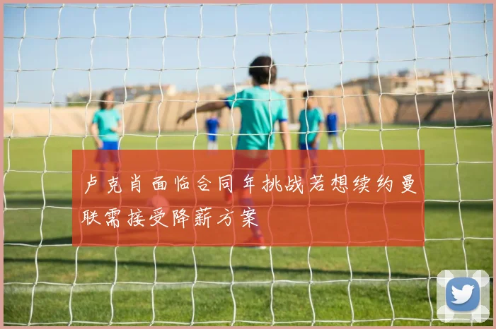 卢克肖面临合同年挑战若想续约曼联需接受降薪方案