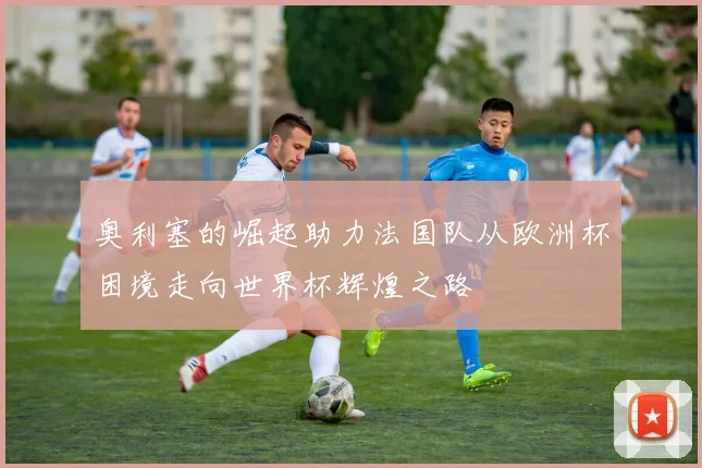 奥利塞的崛起助力法国队从欧洲杯困境走向世界杯辉煌之路