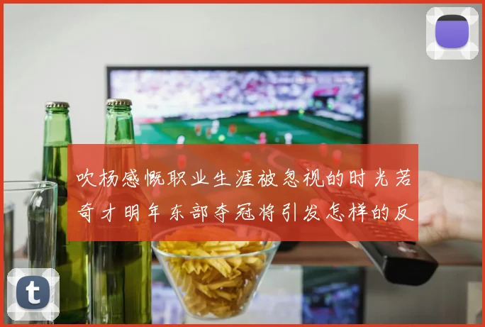吹杨感慨职业生涯被忽视的时光若奇才明年东部夺冠将引发怎样的反响