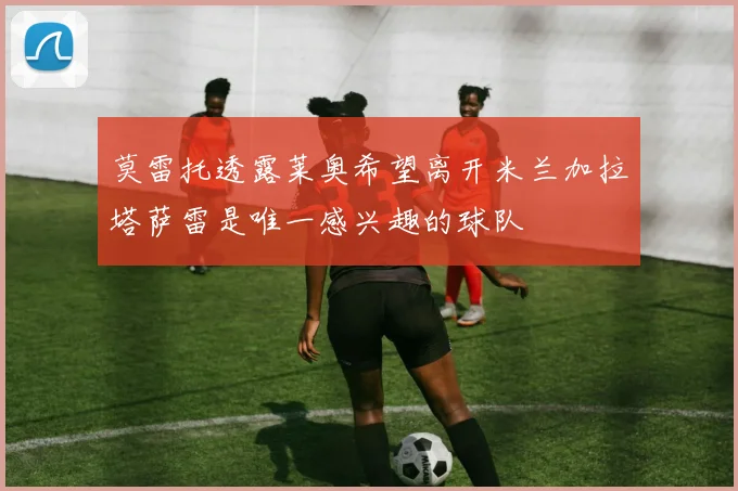 莫雷托透露莱奥希望离开米兰加拉塔萨雷是唯一感兴趣的球队