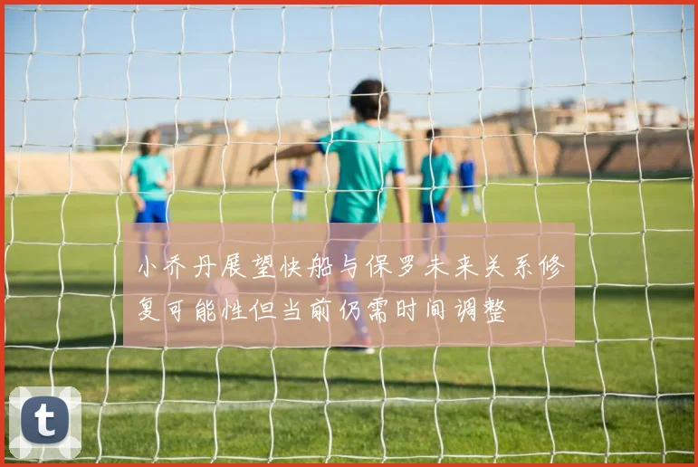 小乔丹展望快船与保罗未来关系修复可能性但当前仍需时间调整