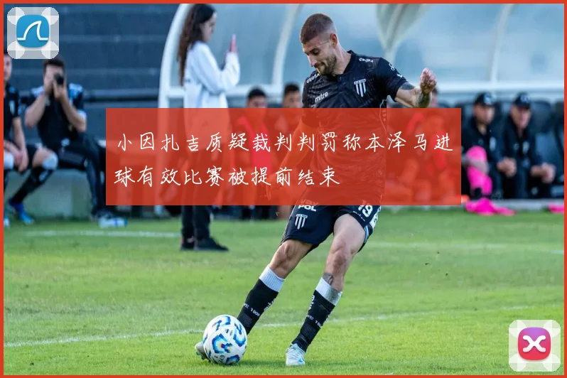 小因扎吉质疑裁判判罚称本泽马进球有效比赛被提前结束