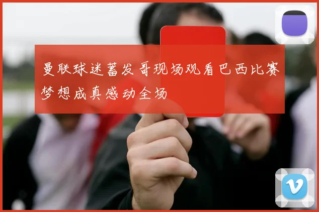 曼联球迷蓄发哥现场观看巴西比赛梦想成真感动全场