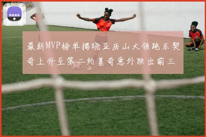 最新MVP榜单揭晓亚历山大领跑东契奇上升至第二约基奇意外跌出前三名
