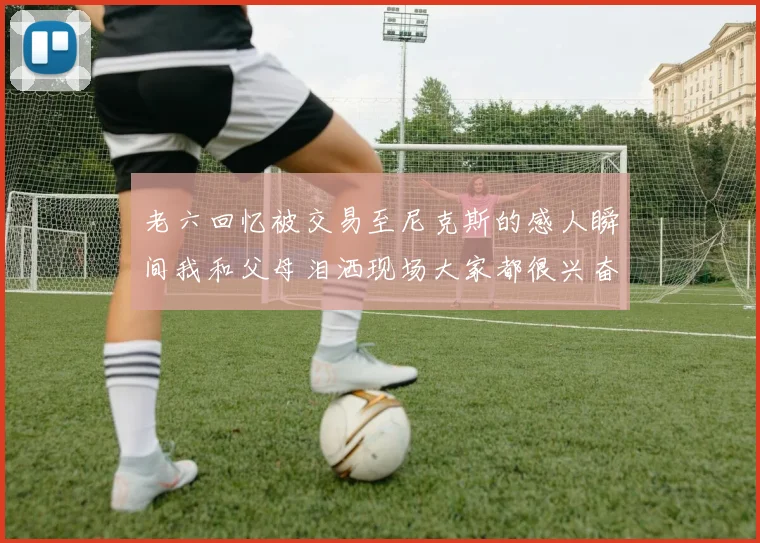 老六回忆被交易至尼克斯的感人瞬间我和父母泪洒现场大家都很兴奋