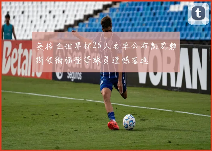 英格兰世界杯26人名单公布凯恩赖斯领衔福登等球员遗憾落选