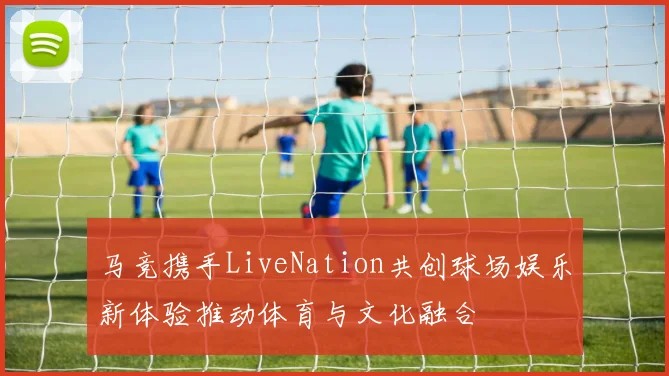 马竞携手LiveNation共创球场娱乐新体验推动体育与文化融合