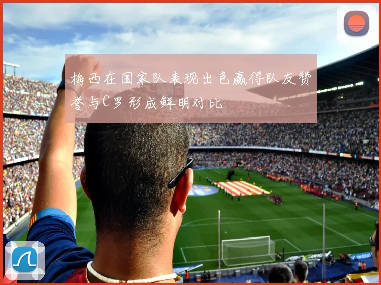 梅西在国家队表现出色赢得队友赞誉与C罗形成鲜明对比