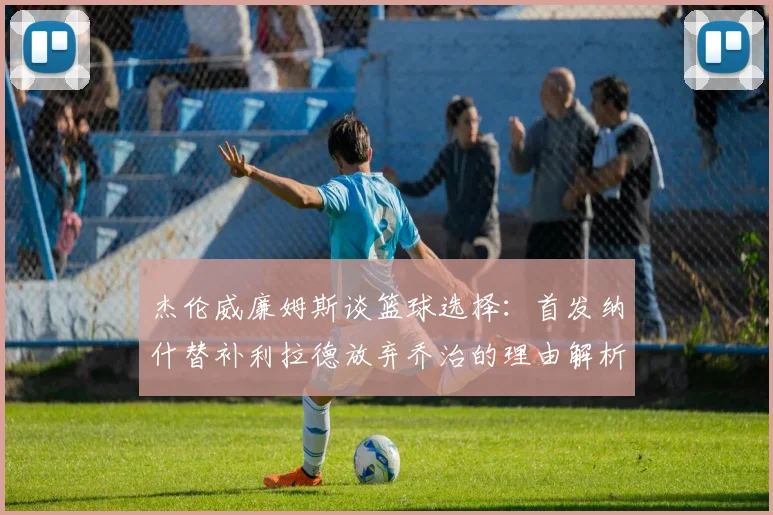 杰伦威廉姆斯谈篮球选择：首发纳什替补利拉德放弃乔治的理由解析