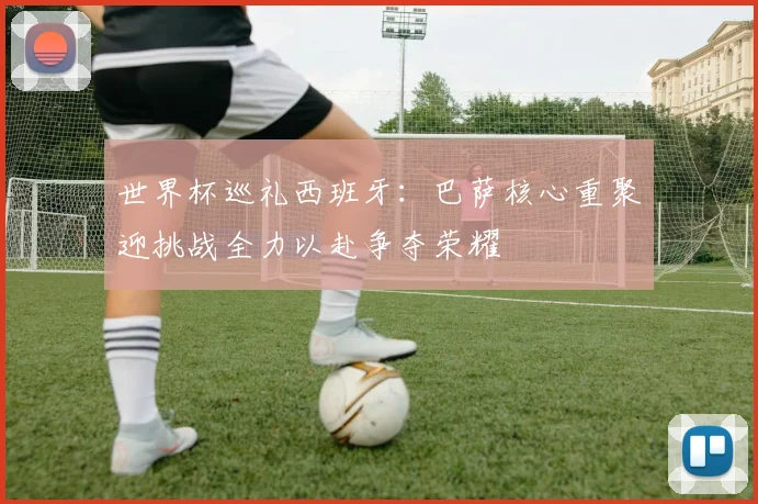 世界杯巡礼西班牙：巴萨核心重聚迎挑战全力以赴争夺荣耀