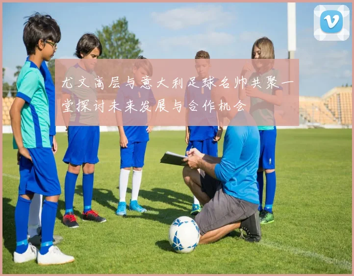 尤文高层与意大利足球名帅共聚一堂探讨未来发展与合作机会