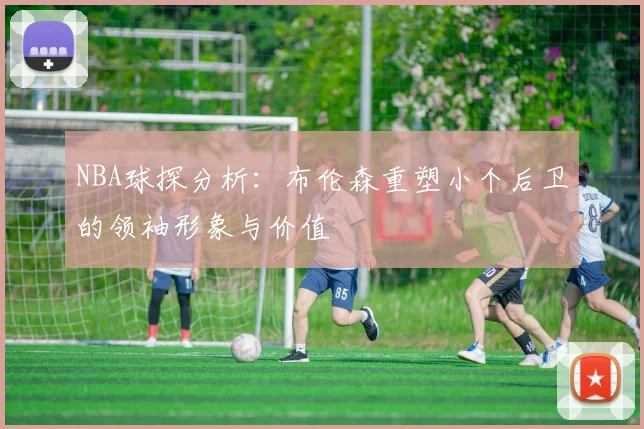 NBA球探分析：布伦森重塑小个后卫的领袖形象与价值